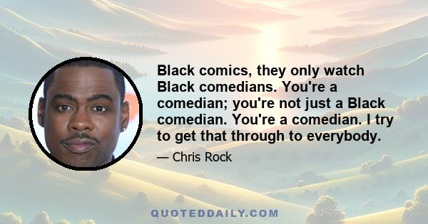 Black comics, they only watch Black comedians. You're a comedian; you're not just a Black comedian. You're a comedian. I try to get that through to everybody.