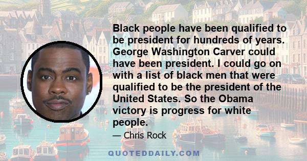 Black people have been qualified to be president for hundreds of years. George Washington Carver could have been president. I could go on with a list of black men that were qualified to be the president of the United