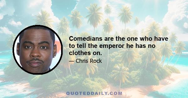 Comedians are the one who have to tell the emperor he has no clothes on.