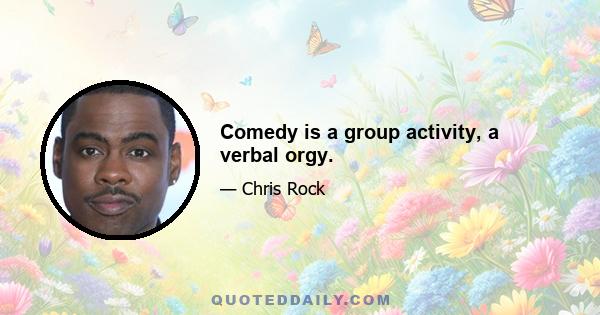 Comedy is a group activity, a verbal orgy.