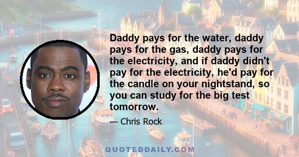 Daddy pays for the water, daddy pays for the gas, daddy pays for the electricity, and if daddy didn't pay for the electricity, he'd pay for the candle on your nightstand, so you can study for the big test tomorrow.