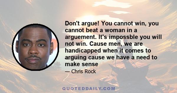 Don't argue! You cannot win, you cannot beat a woman in a arguement. It's impossble you will not win. Cause men, we are handicapped when it comes to arguing cause we have a need to make sense