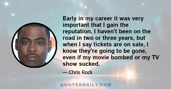 Early in my career it was very important that I gain the reputation. I haven't been on the road in two or three years, but when I say tickets are on sale, I know they're going to be gone, even if my movie bombed or my