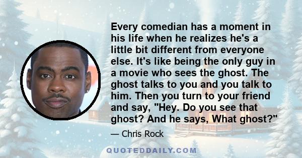 Every comedian has a moment in his life when he realizes he's a little bit different from everyone else. It's like being the only guy in a movie who sees the ghost. The ghost talks to you and you talk to him. Then you