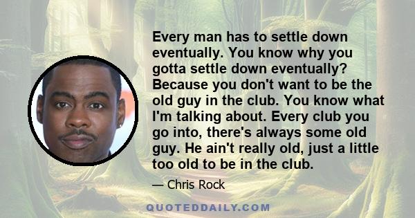 Every man has to settle down eventually. You know why you gotta settle down eventually? Because you don't want to be the old guy in the club. You know what I'm talking about. Every club you go into, there's always some