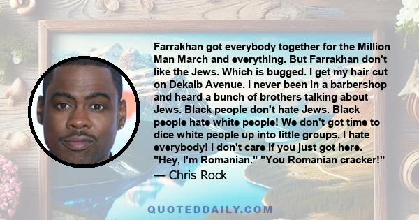 Farrakhan got everybody together for the Million Man March and everything. But Farrakhan don't like the Jews. Which is bugged. I get my hair cut on Dekalb Avenue. I never been in a barbershop and heard a bunch of