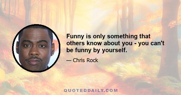 Funny is only something that others know about you - you can't be funny by yourself.