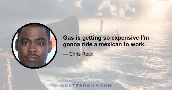 Gas is getting so expensive I'm gonna ride a mexican to work.