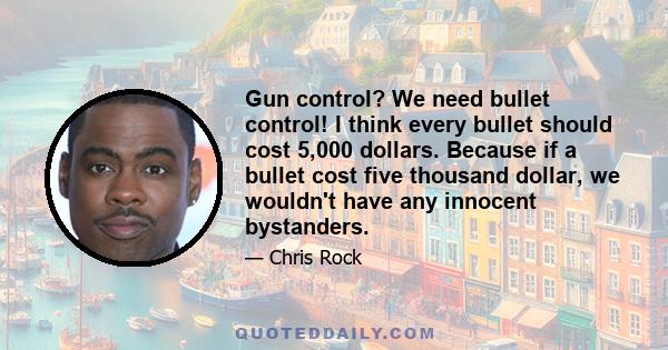 Gun control? We need bullet control! I think every bullet should cost 5,000 dollars. Because if a bullet cost five thousand dollar, we wouldn't have any innocent bystanders.