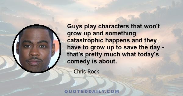 Guys play characters that won't grow up and something catastrophic happens and they have to grow up to save the day - that's pretty much what today's comedy is about.