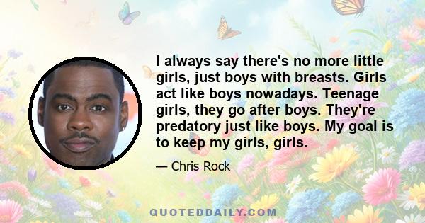 I always say there's no more little girls, just boys with breasts. Girls act like boys nowadays. Teenage girls, they go after boys. They're predatory just like boys. My goal is to keep my girls, girls.