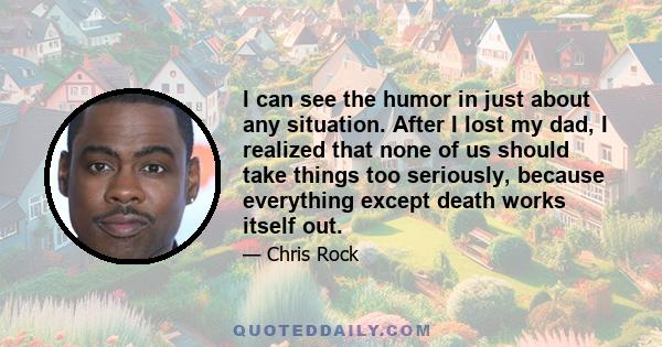 I can see the humor in just about any situation. After I lost my dad, I realized that none of us should take things too seriously, because everything except death works itself out.