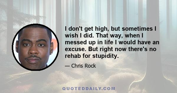 I don't get high, but sometimes I wish I did. That way, when I messed up in life I would have an excuse. But right now there's no rehab for stupidity.