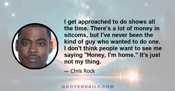 I get approached to do shows all the time. There's a lot of money in sitcoms, but I've never been the kind of guy who wanted to do one. I don't think people want to see me saying Honey, I'm home. It's just not my thing.