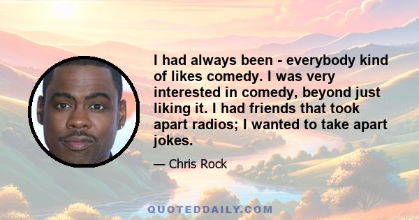 I had always been - everybody kind of likes comedy. I was very interested in comedy, beyond just liking it. I had friends that took apart radios; I wanted to take apart jokes.