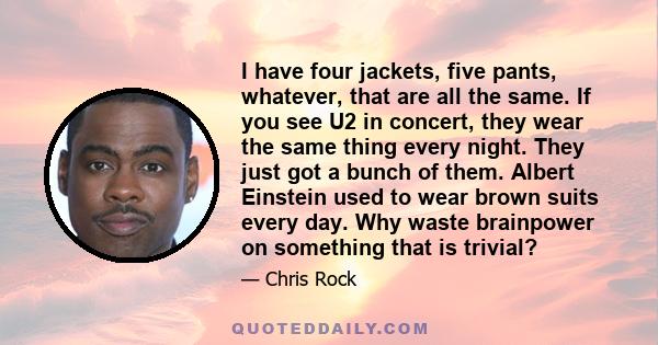 I have four jackets, five pants, whatever, that are all the same. If you see U2 in concert, they wear the same thing every night. They just got a bunch of them. Albert Einstein used to wear brown suits every day. Why