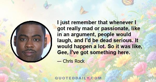 I just remember that whenever I got really mad or passionate, like in an argument, people would laugh, and I'd be dead serious. It would happen a lot. So it was like, Gee, I've got something here.