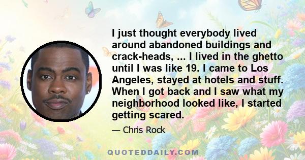 I just thought everybody lived around abandoned buildings and crack-heads, ... I lived in the ghetto until I was like 19. I came to Los Angeles, stayed at hotels and stuff. When I got back and I saw what my neighborhood 