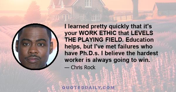 I learned pretty quickly that it's your WORK ETHIC that LEVELS THE PLAYING FIELD. Education helps, but I've met failures who have Ph.D.s. I believe the hardest worker is always going to win.