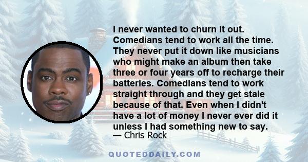 I never wanted to churn it out. Comedians tend to work all the time. They never put it down like musicians who might make an album then take three or four years off to recharge their batteries. Comedians tend to work