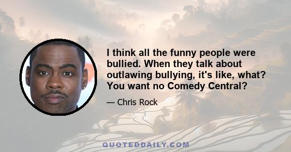 I think all the funny people were bullied. When they talk about outlawing bullying, it's like, what? You want no Comedy Central?