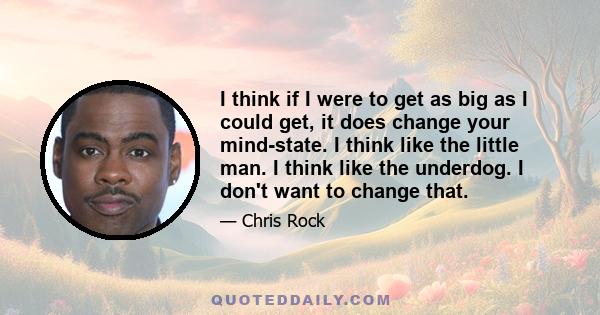 I think if I were to get as big as I could get, it does change your mind-state. I think like the little man. I think like the underdog. I don't want to change that.