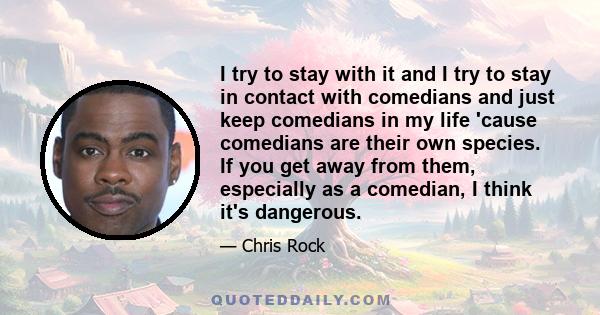 I try to stay with it and I try to stay in contact with comedians and just keep comedians in my life 'cause comedians are their own species. If you get away from them, especially as a comedian, I think it's dangerous.