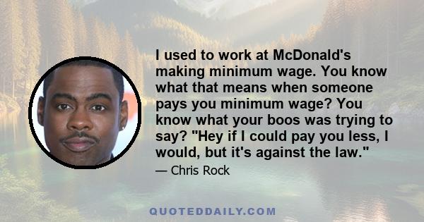 I used to work at McDonald's making minimum wage. You know what that means when someone pays you minimum wage? You know what your boos was trying to say? Hey if I could pay you less, I would, but it's against the law.