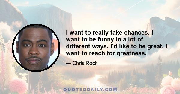 I want to really take chances. I want to be funny in a lot of different ways. I'd like to be great. I want to reach for greatness.