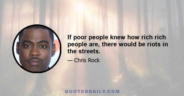 If poor people knew how rich rich people are, there would be riots in the streets.