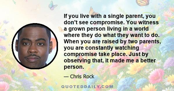 If you live with a single parent, you don't see compromise. You witness a grown person living in a world where they do what they want to do. When you are raised by two parents, you are constantly watching compromise