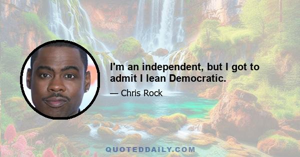 I'm an independent, but I got to admit I lean Democratic.