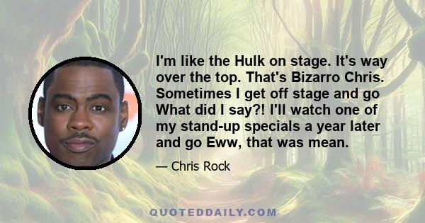 I'm like the Hulk on stage. It's way over the top. That's Bizarro Chris. Sometimes I get off stage and go What did I say?! I'll watch one of my stand-up specials a year later and go Eww, that was mean.