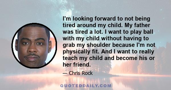 I'm looking forward to not being tired around my child. My father was tired a lot. I want to play ball with my child without having to grab my shoulder because I'm not physically fit. And I want to really teach my child 