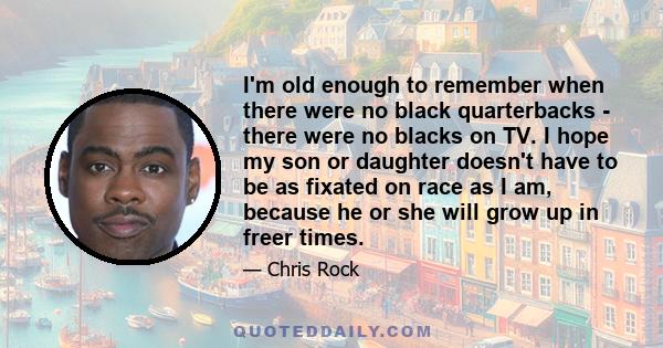 I'm old enough to remember when there were no black quarterbacks - there were no blacks on TV. I hope my son or daughter doesn't have to be as fixated on race as I am, because he or she will grow up in freer times.