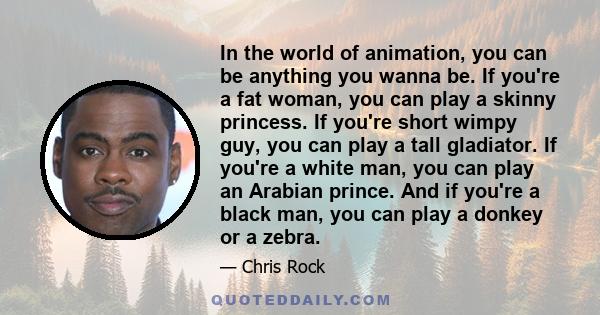 In the world of animation, you can be anything you wanna be. If you're a fat woman, you can play a skinny princess. If you're short wimpy guy, you can play a tall gladiator. If you're a white man, you can play an