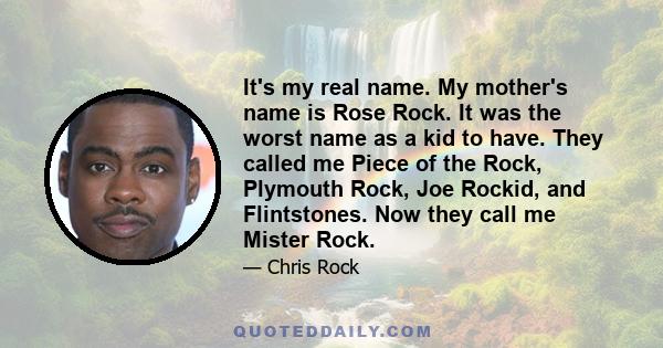 It's my real name. My mother's name is Rose Rock. It was the worst name as a kid to have. They called me Piece of the Rock, Plymouth Rock, Joe Rockid, and Flintstones. Now they call me Mister Rock.