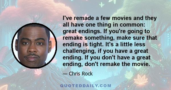 I've remade a few movies and they all have one thing in common: great endings. If you're going to remake something, make sure that ending is tight. It's a little less challenging, if you have a great ending. If you