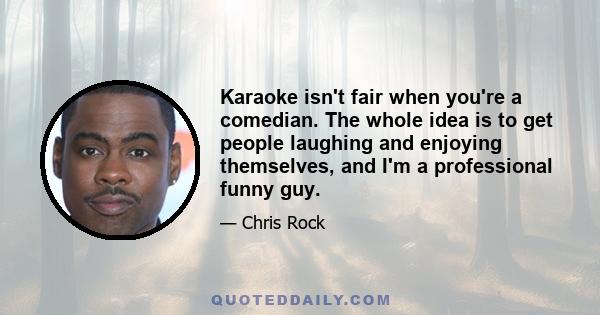 Karaoke isn't fair when you're a comedian. The whole idea is to get people laughing and enjoying themselves, and I'm a professional funny guy.