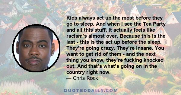 Kids always act up the most before they go to sleep. And when I see the Tea Party and all this stuff, it actually feels like racism’s almost over. Because this is the last - this is the act up before the sleep. They’re