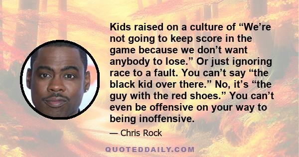 Kids raised on a culture of “We’re not going to keep score in the game because we don’t want anybody to lose.” Or just ignoring race to a fault. You can’t say “the black kid over there.” No, it’s “the guy with the red