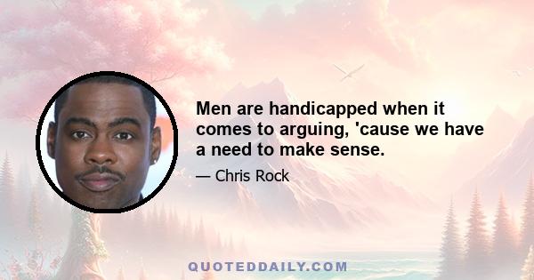 Men are handicapped when it comes to arguing, 'cause we have a need to make sense.