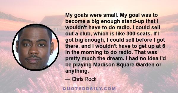 My goals were small. My goal was to become a big enough stand-up that I wouldn't have to do radio. I could sell out a club, which is like 300 seats. If I got big enough, I could sell before I got there, and I wouldn't