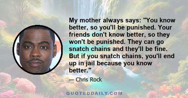 My mother always says: You know better, so you'll be punished. Your friends don't know better, so they won't be punished. They can go snatch chains and they'll be fine. But if you snatch chains, you'll end up in jail