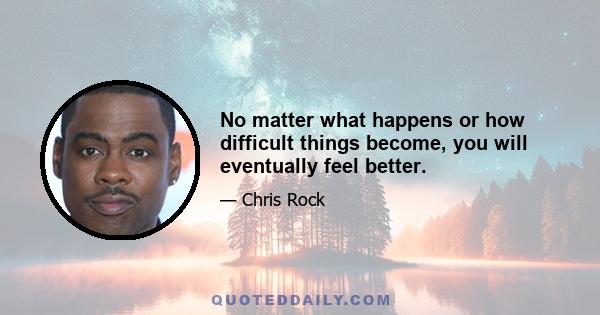 No matter what happens or how difficult things become, you will eventually feel better.