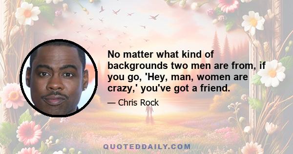 No matter what kind of backgrounds two men are from, if you go, 'Hey, man, women are crazy,' you've got a friend.