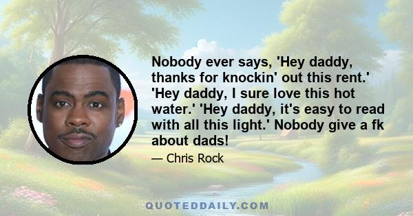 Nobody ever says, 'Hey daddy, thanks for knockin' out this rent.' 'Hey daddy, I sure love this hot water.' 'Hey daddy, it's easy to read with all this light.' Nobody give a fk about dads!