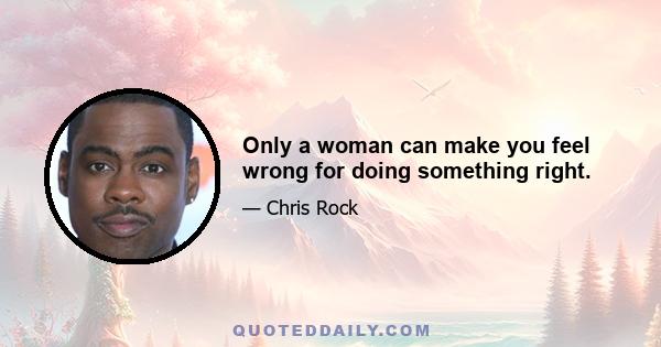 Only a woman can make you feel wrong for doing something right.