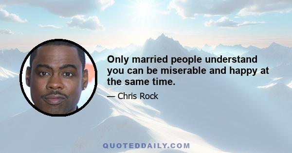 Only married people understand you can be miserable and happy at the same time.