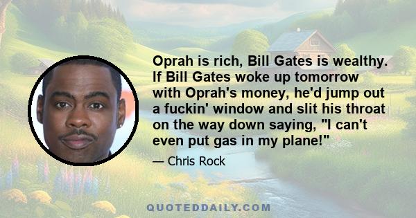 Oprah is rich, Bill Gates is wealthy. If Bill Gates woke up tomorrow with Oprah's money, he'd jump out a fuckin' window and slit his throat on the way down saying, I can't even put gas in my plane!